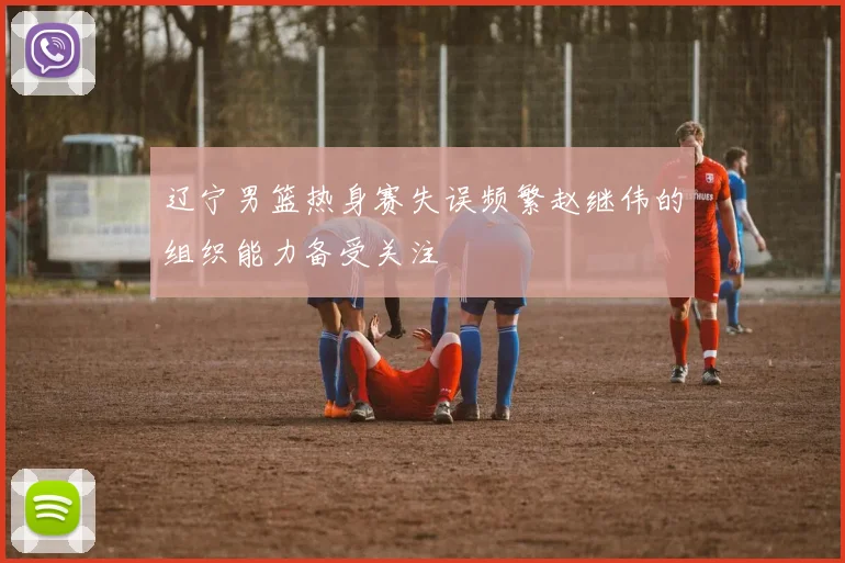 辽宁男篮热身赛失误频繁赵继伟的组织能力备受关注