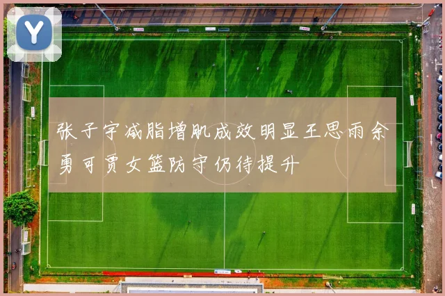 张子宇减脂增肌成效明显王思雨余勇可贾女篮防守仍待提升