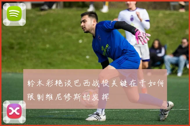 铃木彩艳谈巴西战役关键在于如何限制维尼修斯的发挥