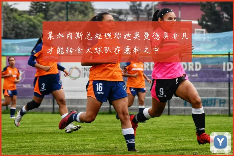 莱加内斯总经理称迪奥曼德具非凡才能转会大球队在意料之中