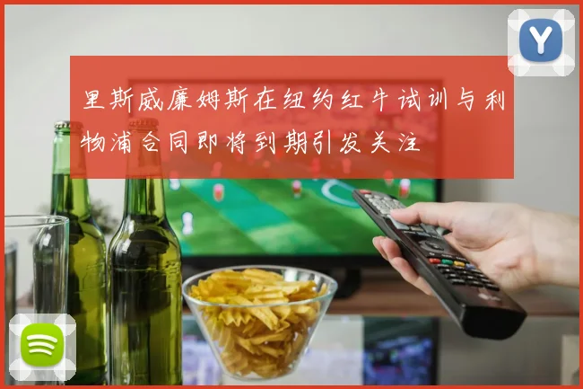 里斯威廉姆斯在纽约红牛试训与利物浦合同即将到期引发关注