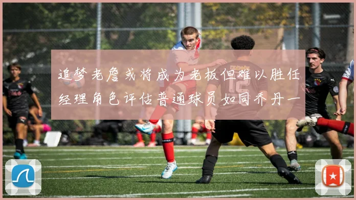 追梦老詹或将成为老板但难以胜任经理角色评估普通球员如同乔丹一样复杂