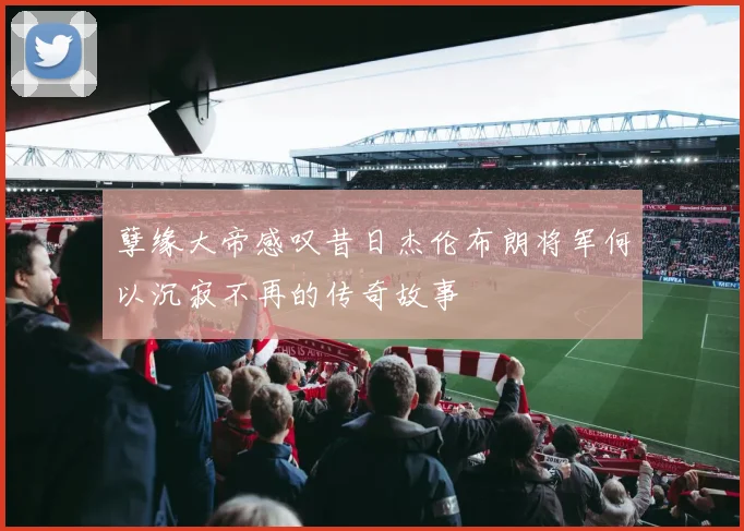 孽缘大帝感叹昔日杰伦布朗将军何以沉寂不再的传奇故事