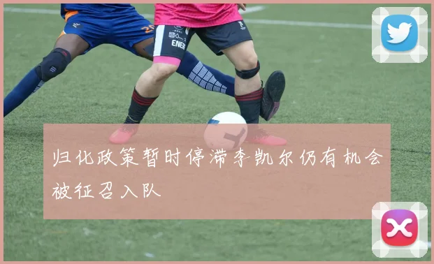 归化政策暂时停滞李凯尔仍有机会被征召入队