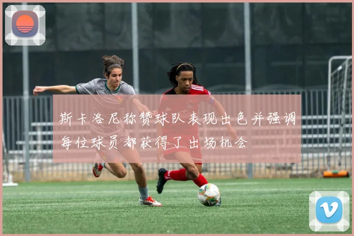 斯卡洛尼称赞球队表现出色并强调每位球员都获得了出场机会