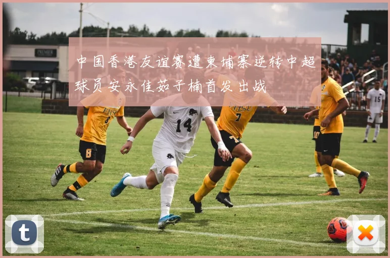 中国香港友谊赛遭柬埔寨逆转中超球员安永佳茹子楠首发出战